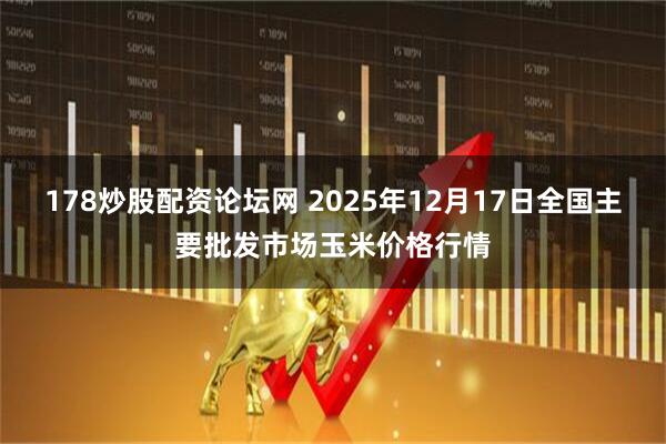 178炒股配资论坛网 2025年12月17日全国主要批发市场玉米价格行情