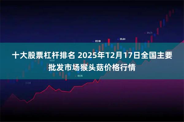 十大股票杠杆排名 2025年12月17日全国主要批发市场猴头菇价格行情