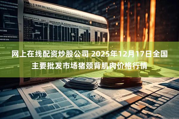 网上在线配资炒股公司 2025年12月17日全国主要批发市场猪颈背肌肉价格行情