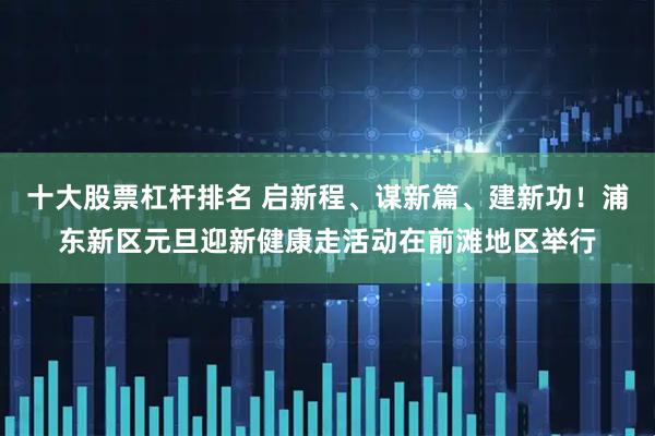 十大股票杠杆排名 启新程、谋新篇、建新功！浦东新区元旦迎新健康走活动在前滩地区举行