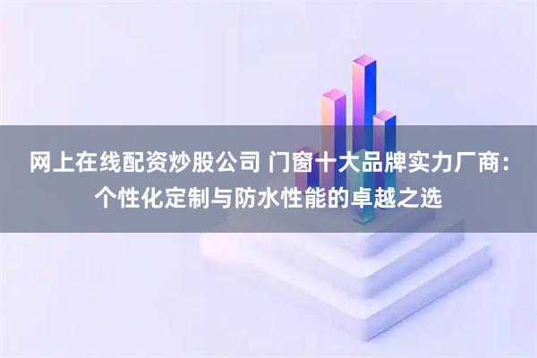 网上在线配资炒股公司 门窗十大品牌实力厂商：个性化定制与防水性能的卓越之选
