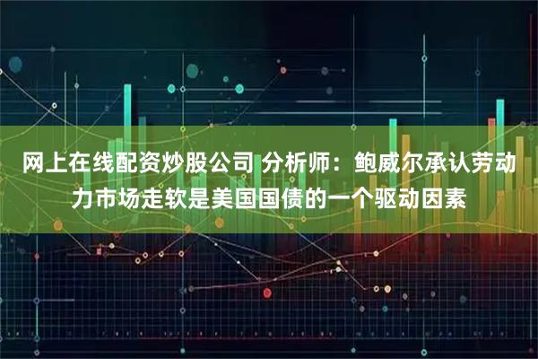 网上在线配资炒股公司 分析师：鲍威尔承认劳动力市场走软是美国国债的一个驱动因素