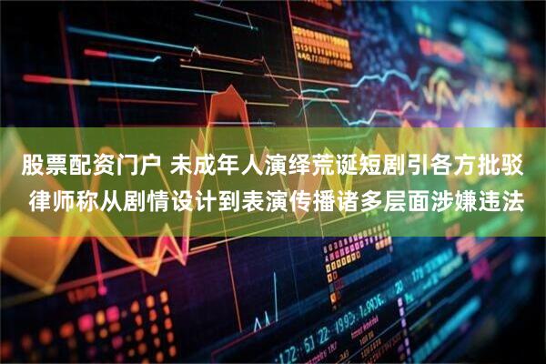 股票配资门户 未成年人演绎荒诞短剧引各方批驳 律师称从剧情设计到表演传播诸多层面涉嫌违法