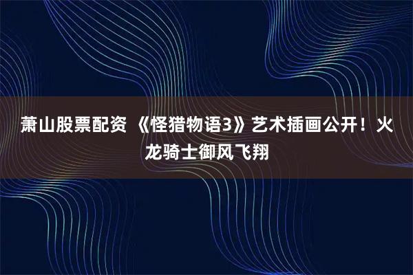 萧山股票配资 《怪猎物语3》艺术插画公开！火龙骑士御风飞翔