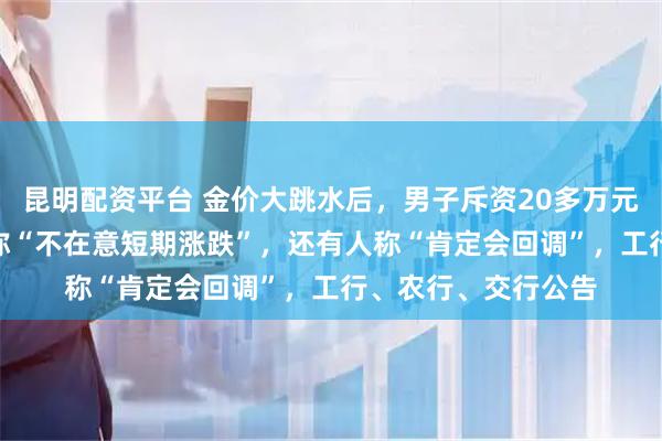 昆明配资平台 金价大跳水后，男子斥资20多万元抄底买入200克，称“不在意短期涨跌”，还有人称“肯定会回调”，工行、农行、交行公告