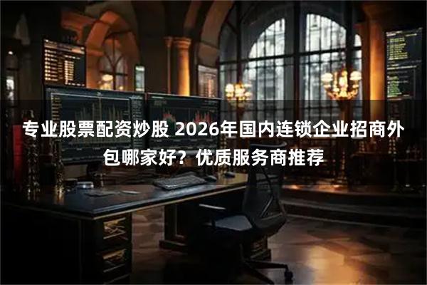 专业股票配资炒股 2026年国内连锁企业招商外包哪家好？优质服务商推荐