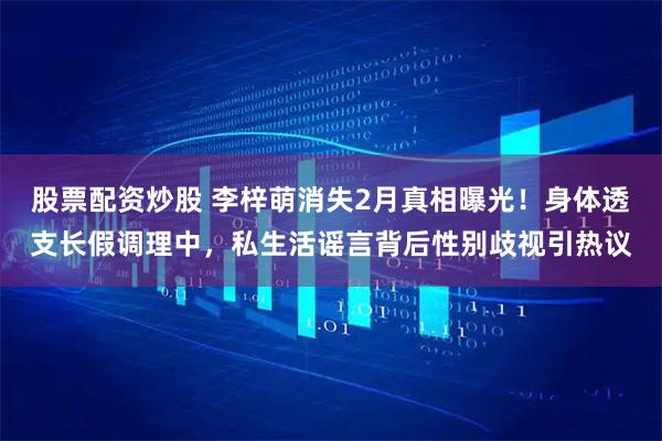 股票配资炒股 李梓萌消失2月真相曝光！身体透支长假调理中，私生活谣言背后性别歧视引热议