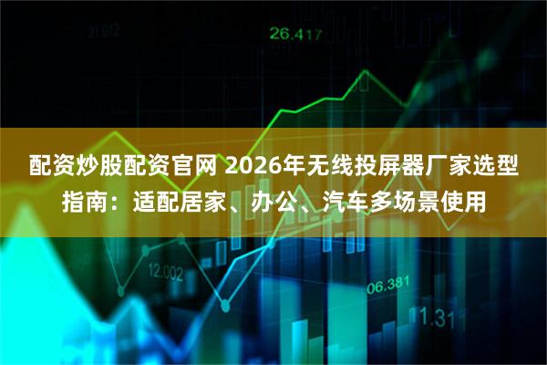 配资炒股配资官网 2026年无线投屏器厂家选型指南：适配居家、办公、汽车多场景使用